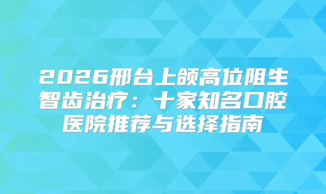 2026邢台上颌高位阻生智齿:十家知名口腔医院推荐与选择指南