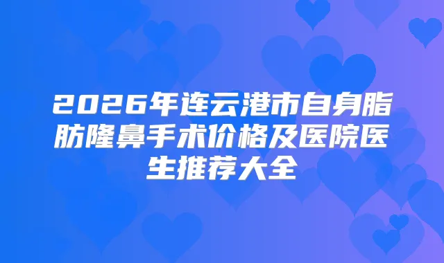 2026年连云港市自身脂肪隆鼻手术价格及医院医生推荐大全
