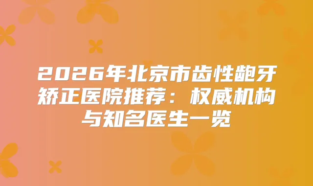 2026年北京市齿性龅牙矫正医院推荐：机构与知名医生一览