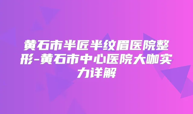 黄石市半匠半纹眉医院整形-黄石市中心医院大咖实力详解