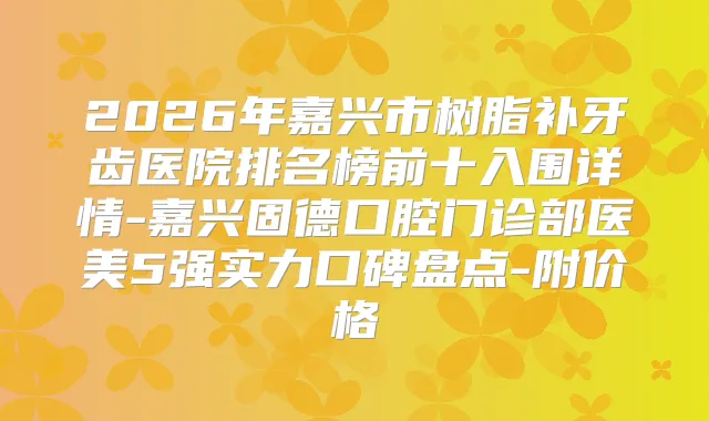 2026年嘉兴市树脂补牙齿医院排名榜前十入围详情-嘉兴固德口腔门诊部医美5强实力口碑盘点-附价格