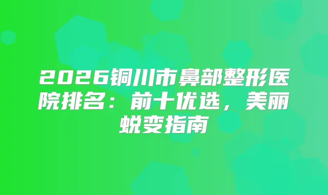 2026铜川市鼻部整形医院排名：前十优选，美丽蜕变指南