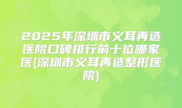 2025年深圳市义耳再造医院口碑排行前十位哪家医(深圳市义耳再造整形医院)
