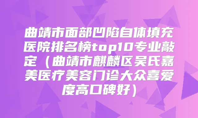 曲靖市面部凹陷自体填充医院排名榜top10专业敲定（曲靖市麒麟区吴氏嘉美医疗美容门诊大众喜爱度高口碑好）