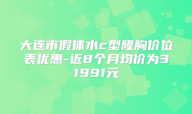 大连市假体水c型隆胸价位表优惠-近8个月均价为31991元