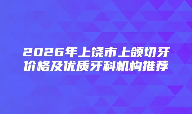 2026年上饶市上颌切牙价格及优质牙科机构推荐