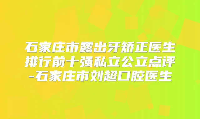 石家庄市露出牙矫正医生排行前十强私立公立点评-石家庄市刘超口腔医生