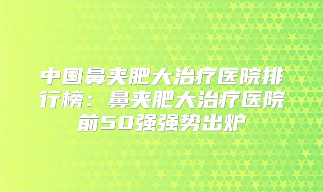 中国鼻夹肥大医院排行榜：鼻夹肥大医院前50强强势出炉