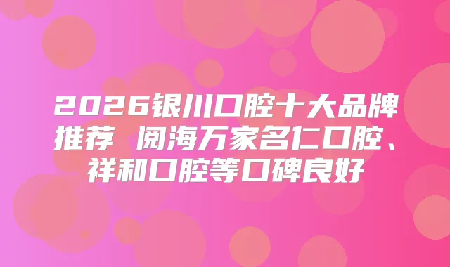 2026银川口腔十大品牌推荐 阅海万家名仁口腔、祥和口腔等口碑良好
