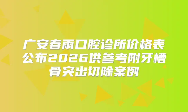 广安春雨口腔诊所价格表公布2026供参考附牙槽骨突出切除案例