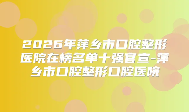 2026年萍乡市口腔整形医院在榜名单十强官宣-萍乡市口腔整形口腔医院