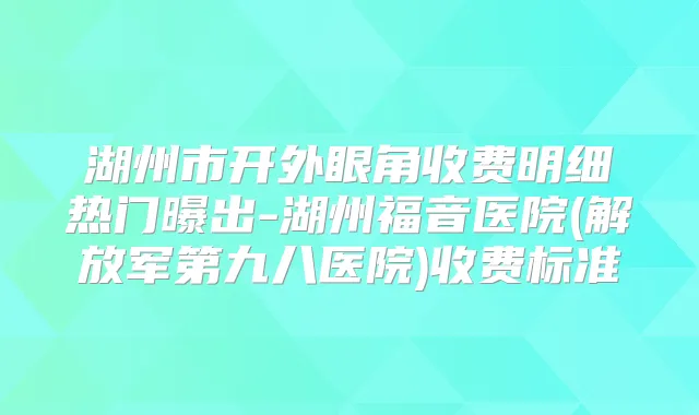 湖州市开外眼角收费明细热门曝出-湖州福音医院(解放军第九八医院)收费标准