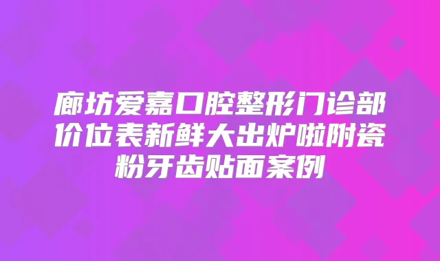 廊坊爱嘉口腔整形门诊部价位表新鲜大出炉啦附瓷粉牙齿贴面案例