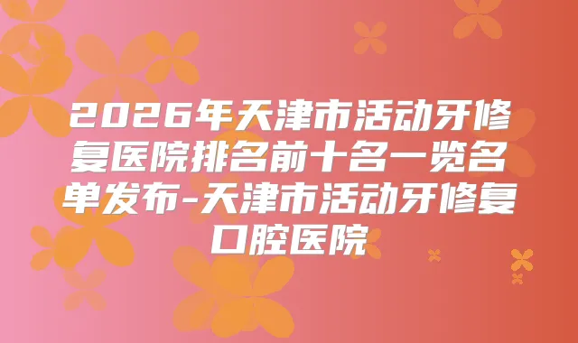 2026年天津市活动牙修复医院排名前十名一览名单发布-天津市活动牙修复口腔医院