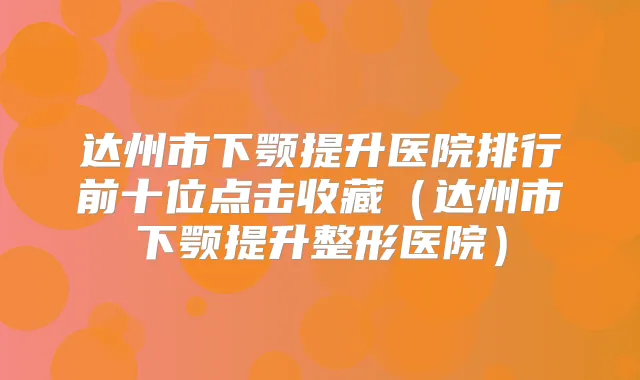 达州市下颚提升医院排行前十位点击收藏（达州市下颚提升整形医院）
