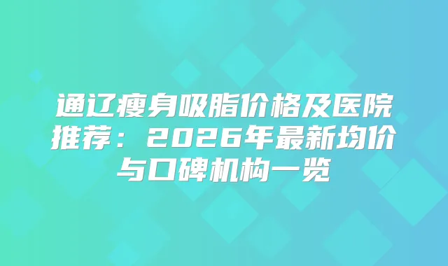 通辽瘦身吸脂价格及医院推荐：2026年新均价与口碑机构一览
