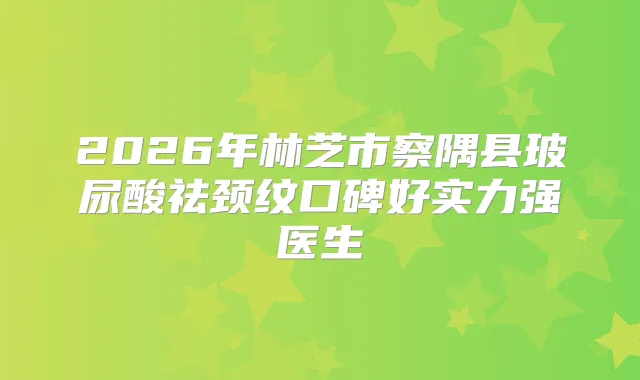 2026年林芝市察隅县玻尿酸祛颈纹口碑好实力强医生