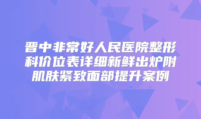 晋中好人民医院整形科价位表详细新鲜出炉附肌肤紧致面部提升案例