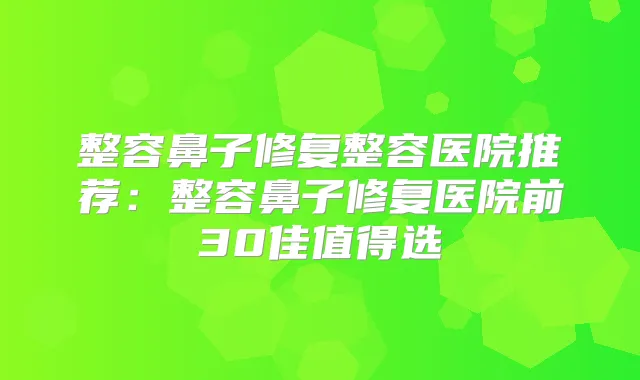 整容鼻子修复整容医院推荐：整容鼻子修复医院前30佳值得选