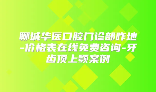 聊城华医口腔门诊部咋地-价格表在线免费咨询-牙齿顶上颚案例