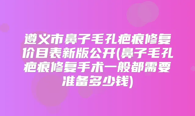 遵义市鼻子毛孔疤痕修复价目表新版公开(鼻子毛孔疤痕修复手术一般都需要准备多少钱)