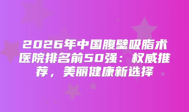 2026年中国腹壁吸脂术医院排名前50强：推荐，美丽健康新选择