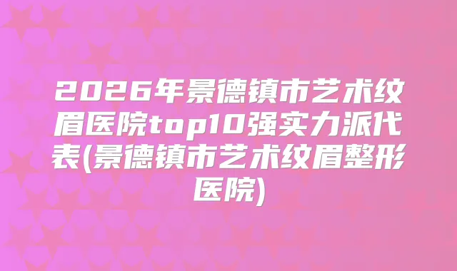 2026年景德镇市艺术纹眉医院top10强实力派代表(景德镇市艺术纹眉整形医院)