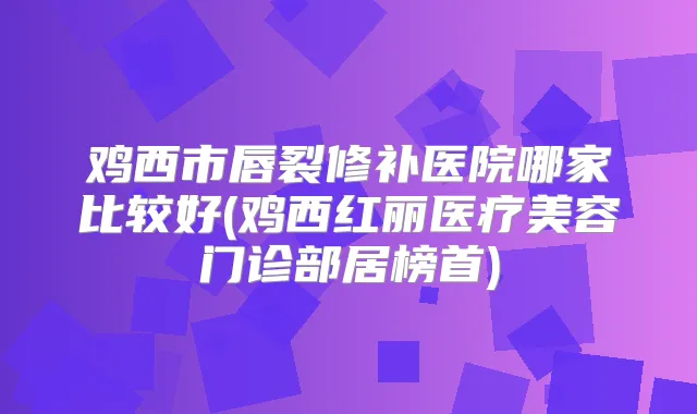 鸡西市唇裂修补医院哪家比较好(鸡西红丽医疗美容门诊部居榜首)