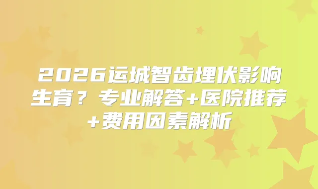 2026运城智齿埋伏影响生育？专业解答+医院推荐+费用因素解析