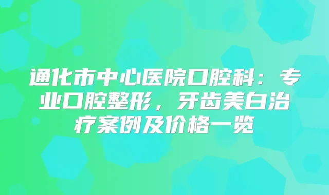 通化市中心医院口腔科:专业口腔整形,牙齿美白案例及价格一览