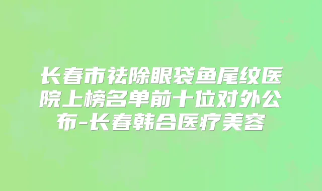 长春市祛除眼袋鱼尾纹医院上榜名单前十位对外公布-长春韩合医疗美容