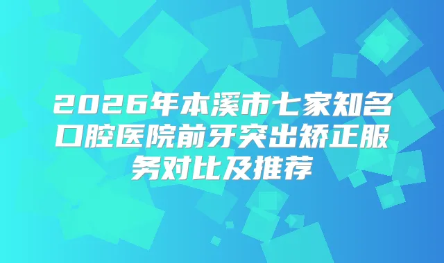 2026年本溪市七家知名口腔医院前牙突出矫正服务对比及推荐