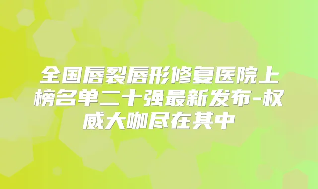 全国唇裂唇形修复医院上榜名单二十强新发布-大咖尽在其中