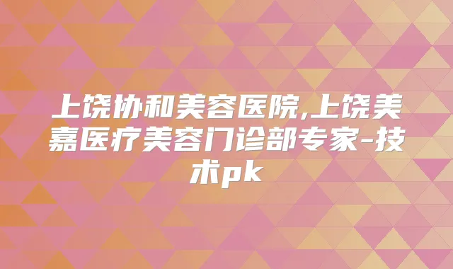 上饶协和美容医院,上饶美嘉医疗美容门诊部专家-技术pk