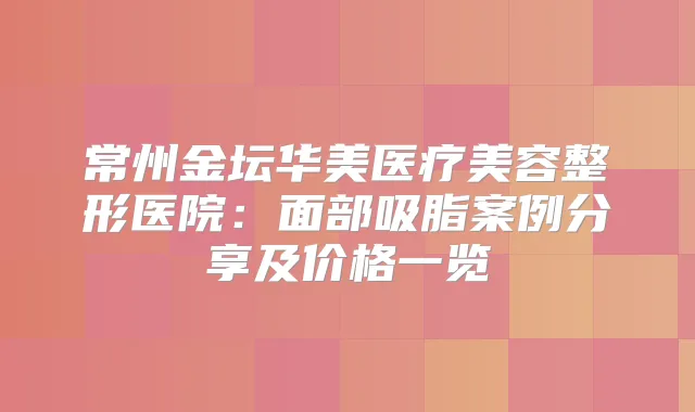 常州金坛华美医疗美容整形医院:面部吸脂案例分享及价格一览