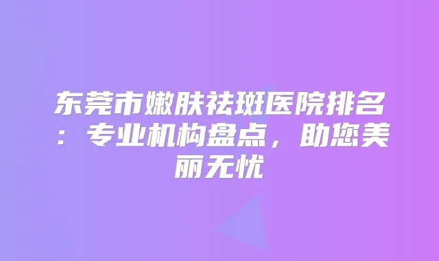 东莞市嫩肤祛斑医院排名:专业机构盘点,助您美丽无忧
