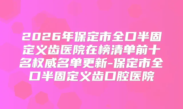 2026年保定市全口半固定义齿医院在榜清单前十名名单更新-保定市全口半固定义齿口腔医院