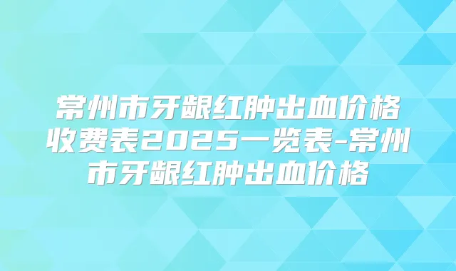 常州市牙龈红肿出血价格收费表2025一览表-常州市牙龈红肿出血价格