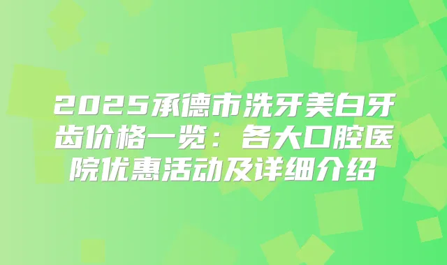 2025承德市洗牙美白牙齿价格一览：各大口腔医院优惠活动及详细介绍