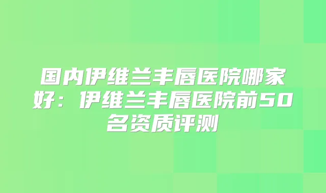 国内伊维兰丰唇医院哪家好：伊维兰丰唇医院前50名资质评测