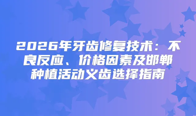 2026年牙齿修复技术：不良反应、价格因素及邯郸种植活动义齿选择指南