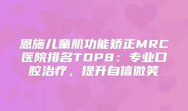 恩施儿童肌功能矫正MRC医院排名TOP8：专业口腔，提升自信微笑