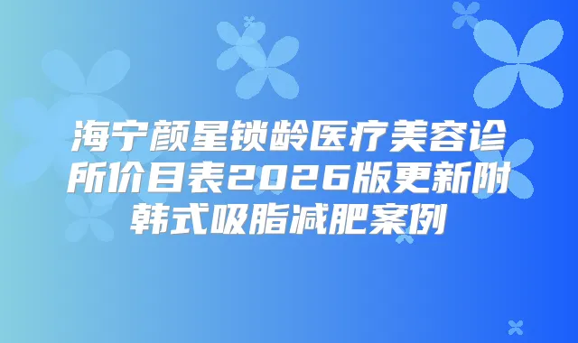海宁颜星锁龄医疗美容诊所价目表2026版更新附韩式吸脂减肥案例