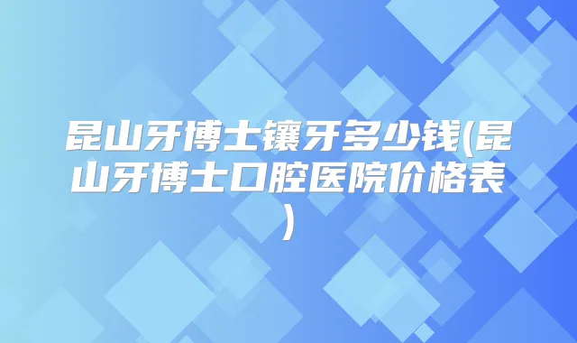 昆山牙博士镶牙多少钱(昆山牙博士口腔医院价格表)