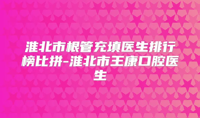 淮北市根管充填医生排行榜比拼-淮北市王康口腔医生