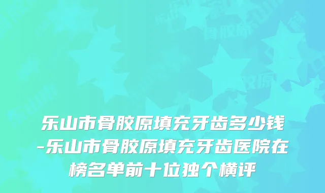 乐山市骨胶原填充牙齿多少钱-乐山市骨胶原填充牙齿医院在榜名单前十位独个横评