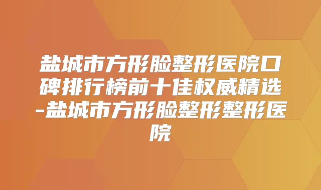 盐城市方形脸整形医院口碑排行榜前十佳精选-盐城市方形脸整形整形医院