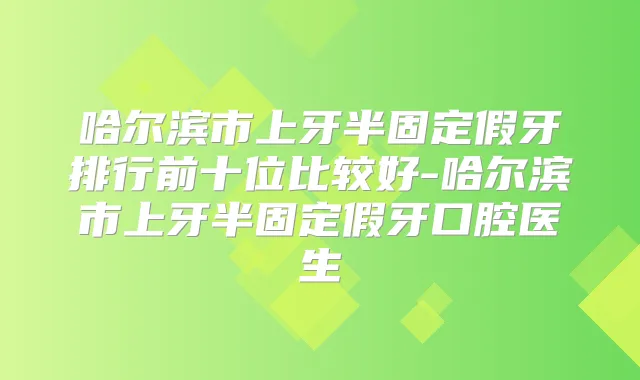 哈尔滨市上牙半固定假牙排行前十位比较好-哈尔滨市上牙半固定假牙口腔医生