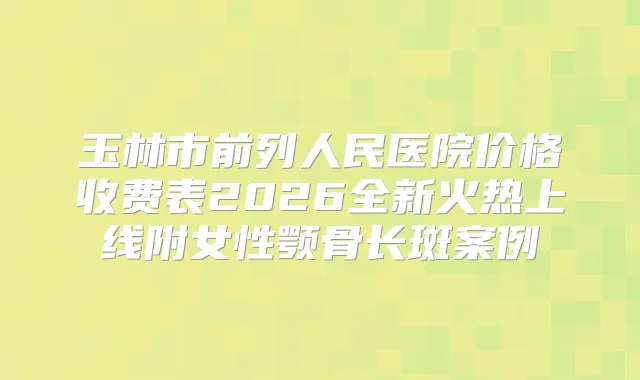 玉林市前列人民医院价格收费表2026全新火热上线附女性颚骨长斑案例