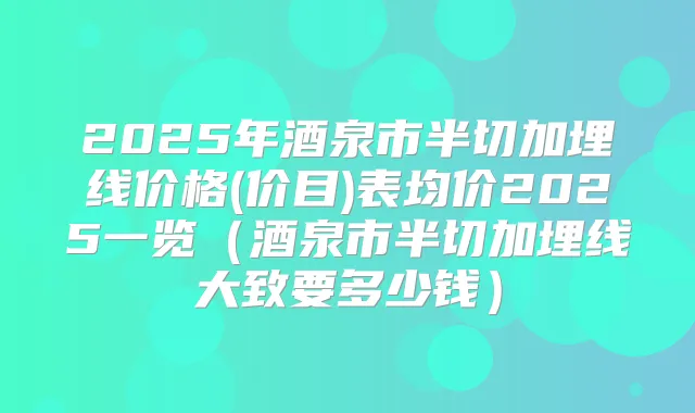 2025年酒泉市半切加埋线价格(价目)表均价2025一览（酒泉市半切加埋线大致要多少钱）